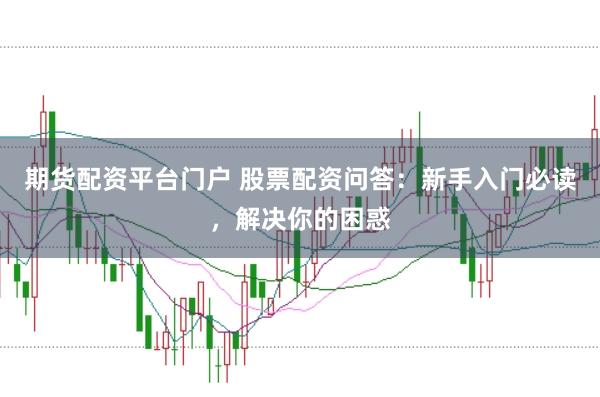 期货配资平台门户 股票配资问答：新手入门必读，解决你的困惑