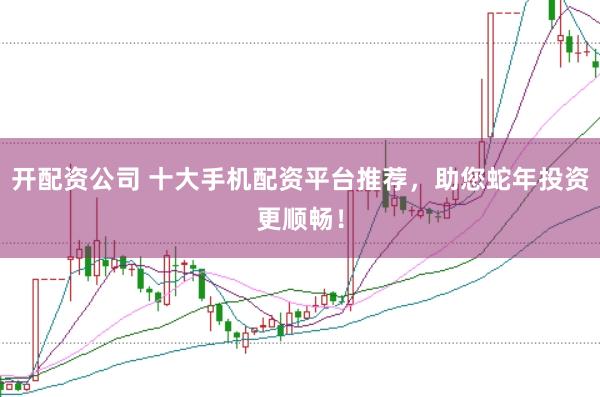开配资公司 十大手机配资平台推荐，助您蛇年投资更顺畅！
