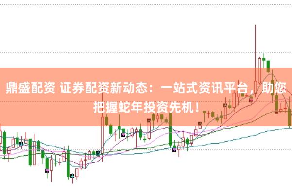 鼎盛配资 证券配资新动态：一站式资讯平台，助您把握蛇年投资先机！