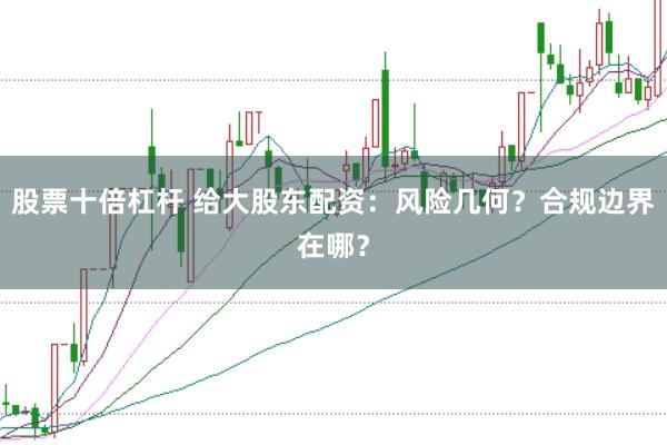 股票十倍杠杆 给大股东配资：风险几何？合规边界在哪？