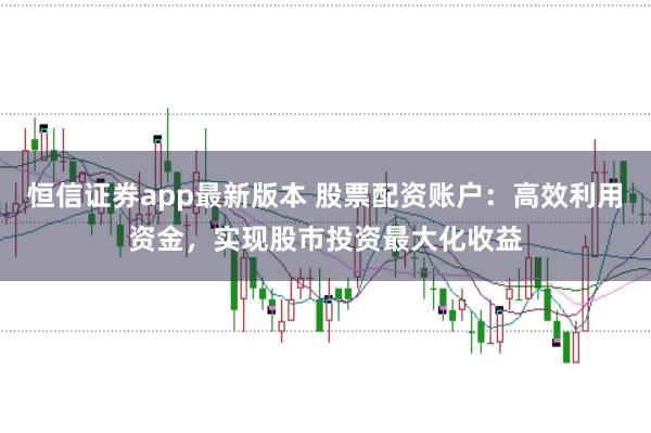 恒信证券app最新版本 股票配资账户：高效利用资金，实现股市投资最大化收益