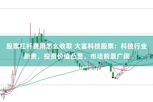 股票杠杆费用怎么收取 大富科技股票：科技行业新贵，投资价值凸显，市场前景广阔