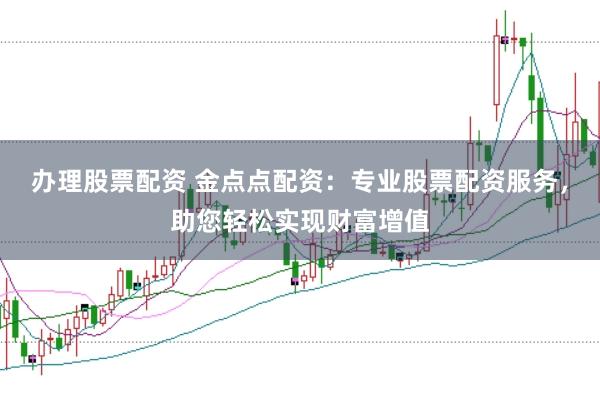 办理股票配资 金点点配资：专业股票配资服务，助您轻松实现财富增值