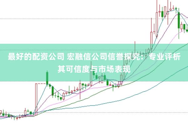 最好的配资公司 宏融信公司信誉探究：专业评析其可信度与市场表现