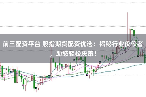 前三配资平台 股指期货配资优选：揭秘行业佼佼者，助您轻松决策！
