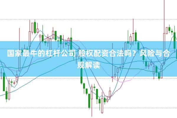 国家最牛的杠杆公司 股权配资合法吗？风险与合规解读