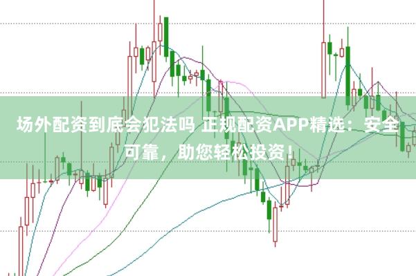 场外配资到底会犯法吗 正规配资APP精选：安全可靠，助您轻松投资！