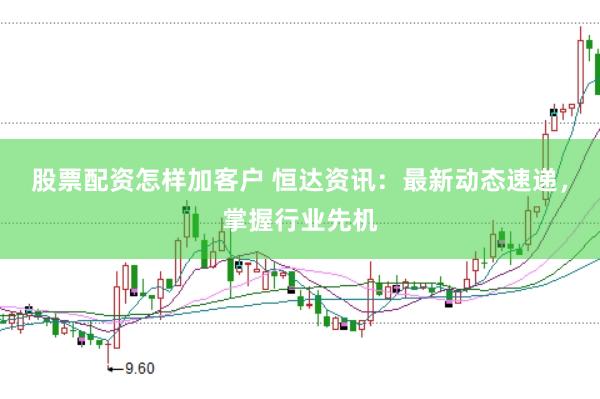 股票配资怎样加客户 恒达资讯：最新动态速递，掌握行业先机