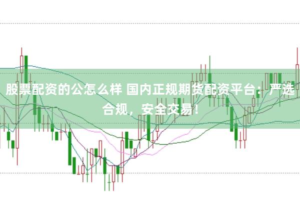股票配资的公怎么样 国内正规期货配资平台：严选合规，安全交易！