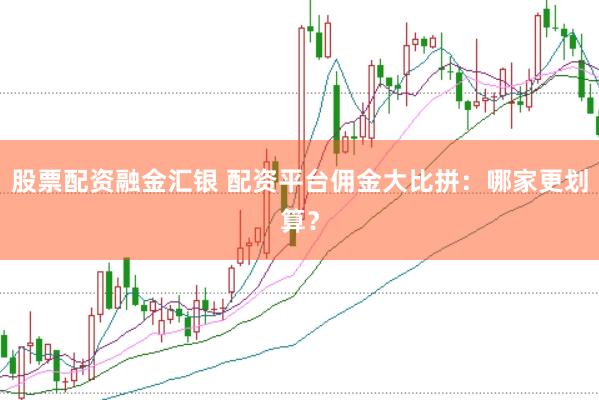 股票配资融金汇银 配资平台佣金大比拼：哪家更划算？