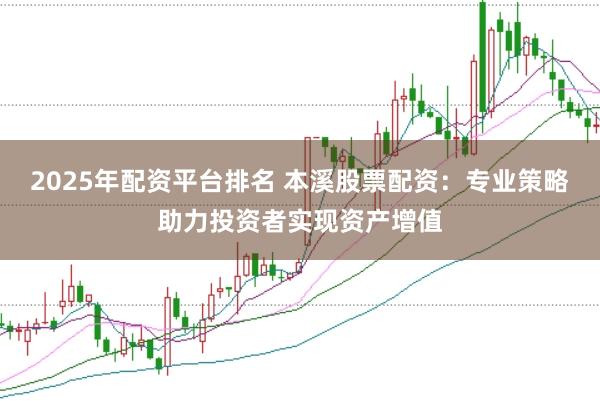 2025年配资平台排名 本溪股票配资：专业策略助力投资者实现资产增值