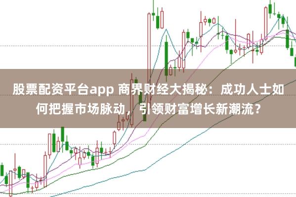 股票配资平台app 商界财经大揭秘：成功人士如何把握市场脉动，引领财富增长新潮流？