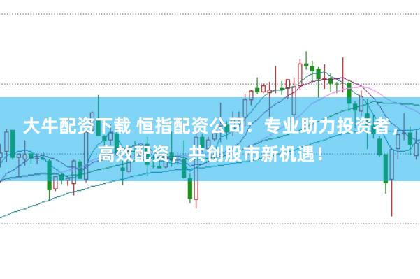 大牛配资下载 恒指配资公司：专业助力投资者，高效配资，共创股市新机遇！