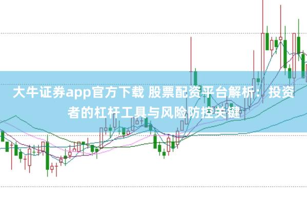 大牛证券app官方下载 股票配资平台解析：投资者的杠杆工具与风险防控关键