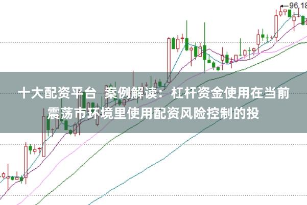 十大配资平台 案例解读:杠杆资金使用在当前震荡市环境里使用配资风险控制的投