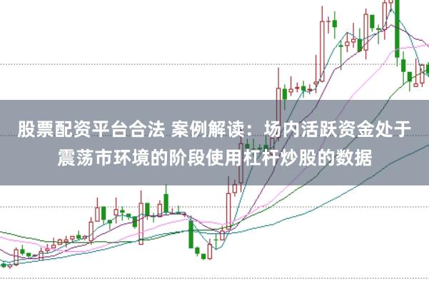 股票配资平台合法 案例解读：场内活跃资金处于震荡市环境的阶段使用杠杆炒股的数据