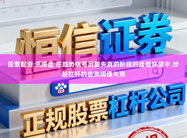 股票配资 讯操盘 在趋势信号反复失真的阶段的盘面环境中，炒股杠杆的监测阈值与预
