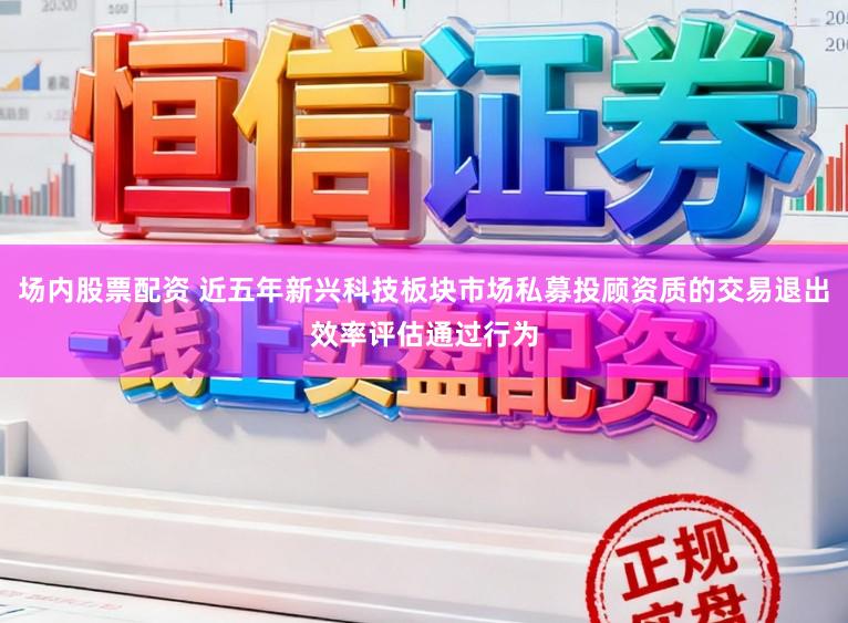 场内股票配资 近五年新兴科技板块市场私募投顾资质的交易退出效率评估通过行为