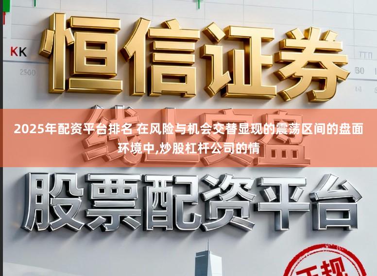2025年配资平台排名 在风险与机会交替显现的震荡区间的盘面环境中,炒股杠杆公司的情