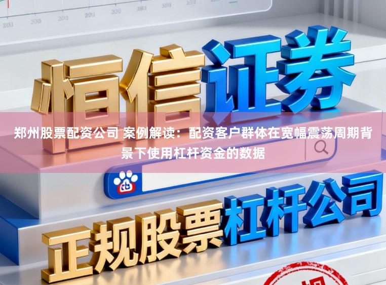 郑州股票配资公司 案例解读：配资客户群体在宽幅震荡周期背景下使用杠杆资金的数据