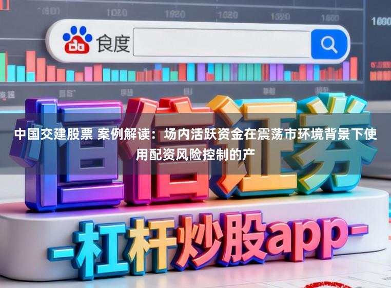 中国交建股票 案例解读：场内活跃资金在震荡市环境背景下使用配资风险控制的产