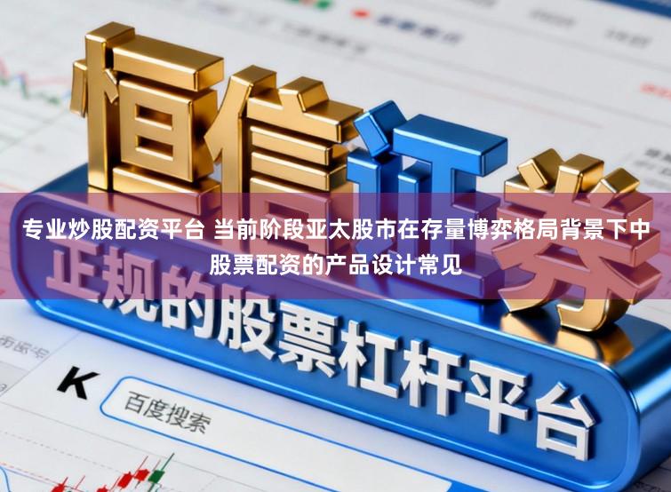 专业炒股配资平台 当前阶段亚太股市在存量博弈格局背景下中股票配资的产品设计常见