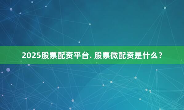 2025股票配资平台. 股票微配资是什么？