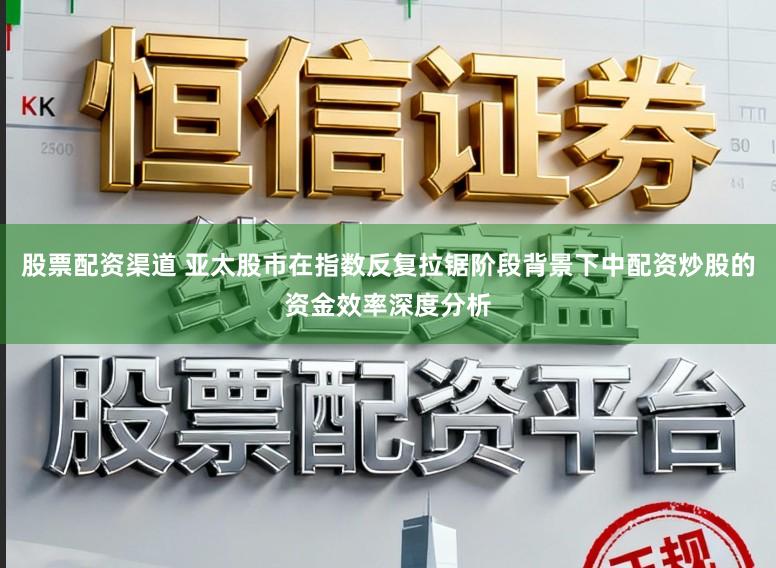 股票配资渠道 亚太股市在指数反复拉锯阶段背景下中配资炒股的资金效率深度分析