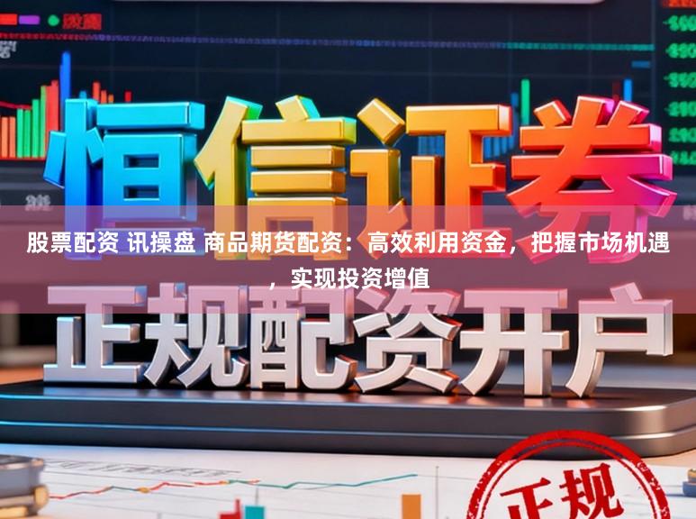 股票配资 讯操盘 商品期货配资：高效利用资金，把握市场机遇，实现投资增值