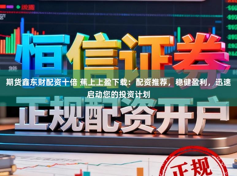 期货鑫东财配资十倍 蕉上上盈下载：配资推荐，稳健盈利，迅速启动您的投资计划